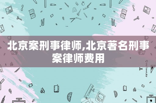 北京案刑事律師,北京著名刑事案律師費(fèi)用
