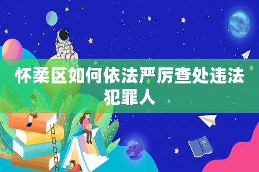 懷柔區(qū)如何依法嚴(yán)厲查處違法犯罪人