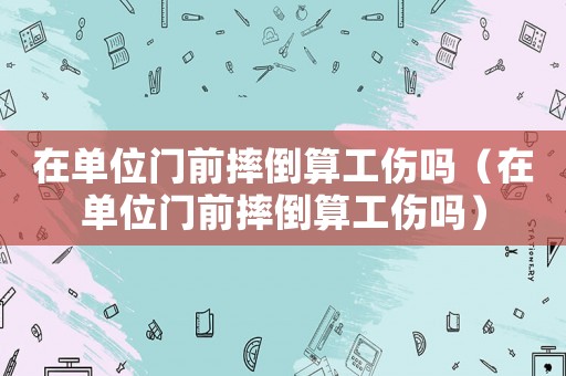 在單位門前摔倒算工傷嗎（在單位門前摔倒算工傷嗎）