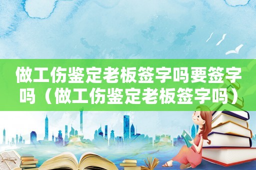 做工傷鑒定老板簽字嗎要簽字嗎（做工傷鑒定老板簽字嗎）