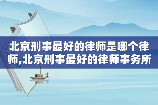 北京刑事最好的律師是哪個(gè)律師,北京刑事最好的律師事務(wù)所排名