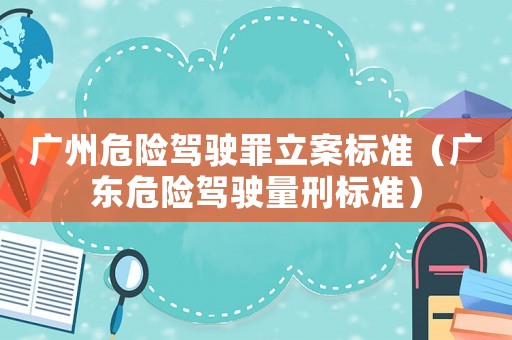 廣州危險駕駛罪立案標準（廣東危險駕駛量刑標準）