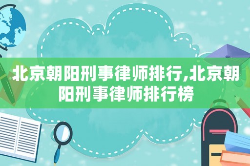 北京朝陽刑事律師排行,北京朝陽刑事律師排行榜