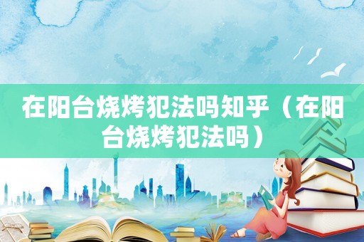在陽臺燒烤犯法嗎知乎（在陽臺燒烤犯法嗎）