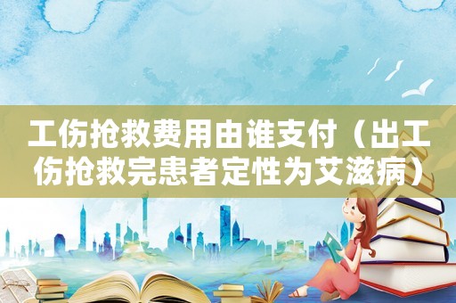 工傷搶救費用由誰支付（出工傷搶救完患者定性為艾滋病）