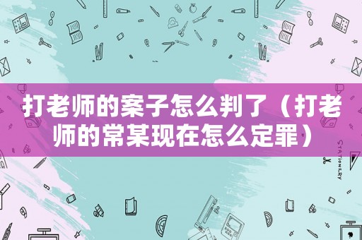 打老師的案子怎么判了（打老師的常某現(xiàn)在怎么定罪）