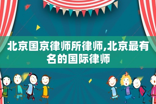 北京國京律師所律師,北京最有名的國際律師