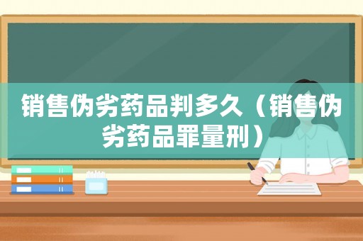 銷售偽劣藥品判多久（銷售偽劣藥品罪量刑）