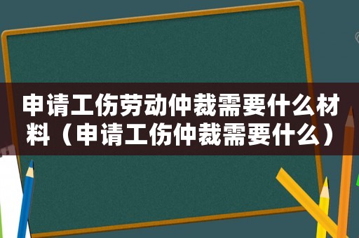 申請工傷勞動仲裁需要什么材料（申請工傷仲裁需要什么）