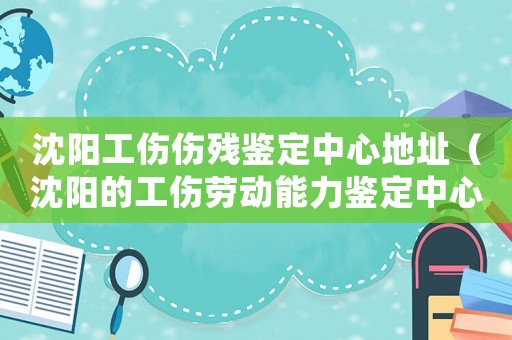 沈陽(yáng)工傷傷殘鑒定中心地址（沈陽(yáng)的工傷勞動(dòng)能力鑒定中心）