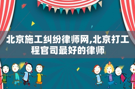 北京施工糾紛律師網,北京打工程官司最好的律師