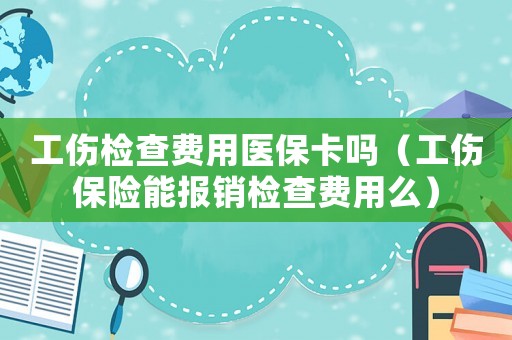 工傷檢查費用醫保卡嗎（工傷保險能報銷檢查費用么）