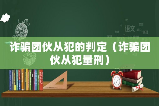 詐騙團伙從犯的判定（詐騙團伙從犯量刑）
