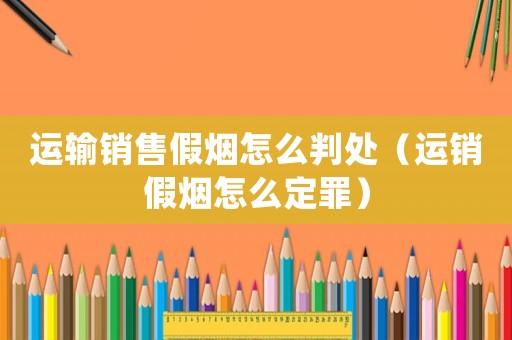 運(yùn)輸銷(xiāo)售假煙怎么判處（運(yùn)銷(xiāo)假煙怎么定罪）