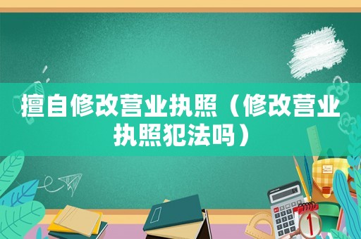 擅自修改營業執照（修改營業執照犯法嗎）