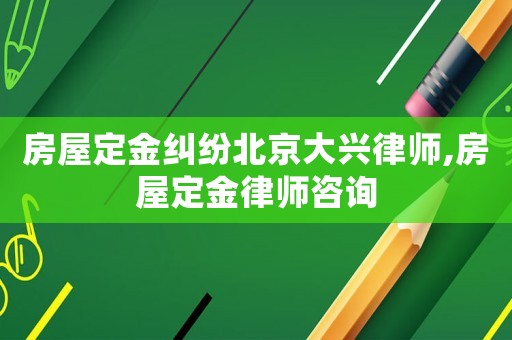 房屋定金糾紛北京大興律師,房屋定金律師咨詢