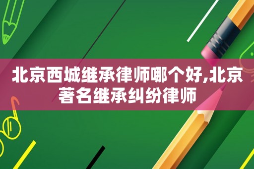 北京西城繼承律師哪個好,北京著名繼承糾紛律師