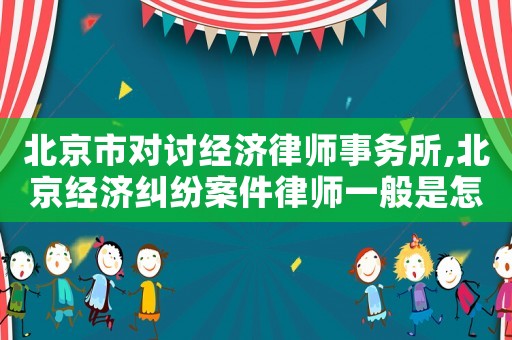 北京市對討經濟律師事務所,北京經濟糾紛案件律師一般是怎么收費的