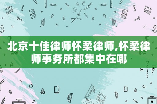 北京十佳律師懷柔律師,懷柔律師事務所都集中在哪