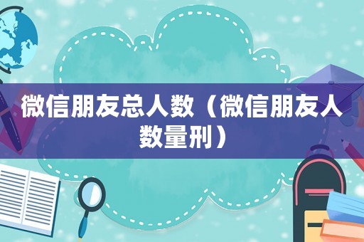 微信朋友總人數（微信朋友人數量刑）