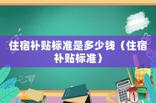 住宿補(bǔ)貼標(biāo)準(zhǔn)是多少錢（住宿補(bǔ)貼標(biāo)準(zhǔn)）