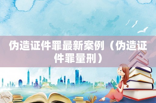 偽造證件罪最新案例（偽造證件罪量刑）