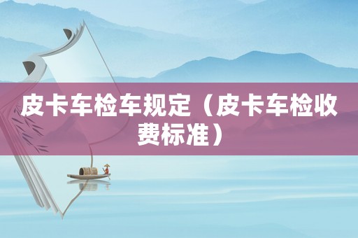 皮卡車檢車規(guī)定（皮卡車檢收費標(biāo)準(zhǔn)）