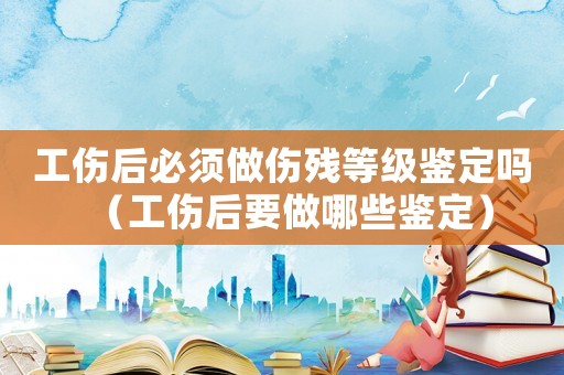 工傷后必須做傷殘等級鑒定嗎（工傷后要做哪些鑒定）