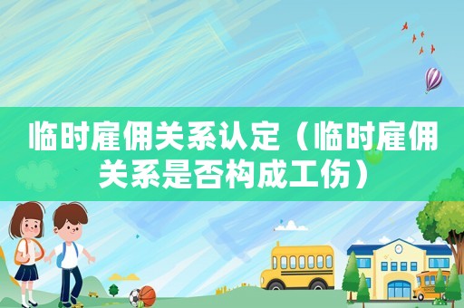臨時雇傭關系認定（臨時雇傭關系是否構成工傷）