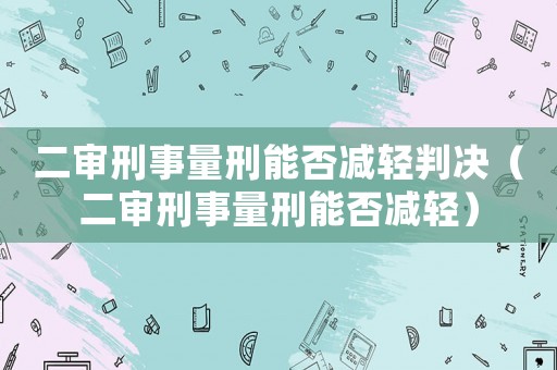 二審刑事量刑能否減輕判決（二審刑事量刑能否減輕）