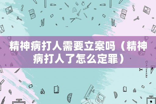 精神病打人需要立案嗎（精神病打人了怎么定罪）