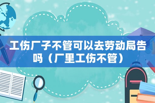 工傷廠子不管可以去勞動局告嗎（廠里工傷不管）