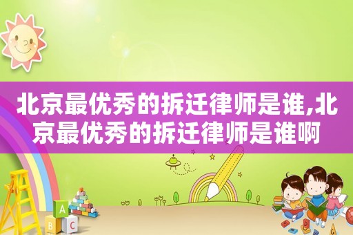 北京最優秀的拆遷律師是誰,北京最優秀的拆遷律師是誰啊