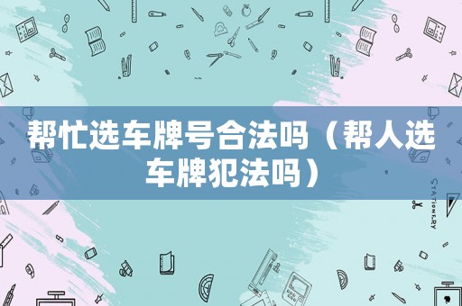 幫忙選車牌號合法嗎（幫人選車牌犯法嗎）
