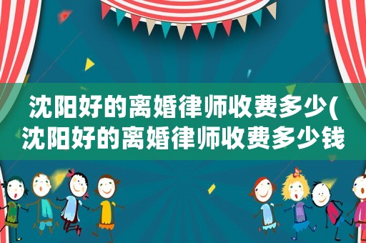 沈陽好的離婚律師收費多少(沈陽好的離婚律師收費多少錢一個月)