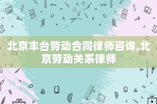 北京豐臺勞動合同律師咨詢,北京勞動關系律師