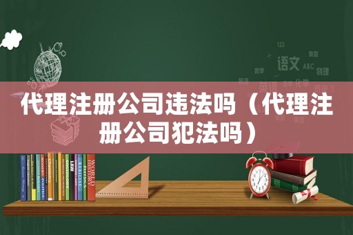 代理注冊公司違法嗎（代理注冊公司犯法嗎）