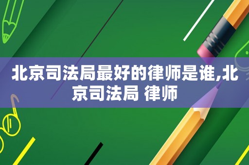 北京司法局最好的律師是誰,北京司法局 律師