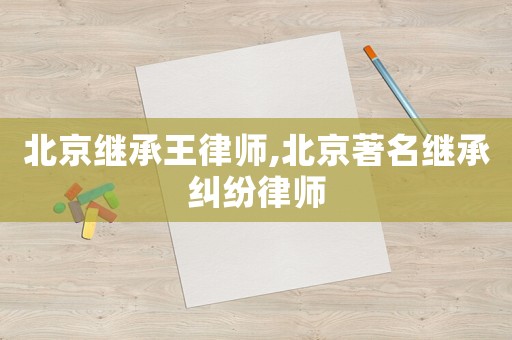 北京繼承王律師,北京著名繼承糾紛律師