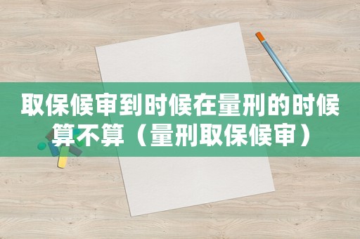 取保候審到時候在量刑的時候算不算（量刑取保候審）