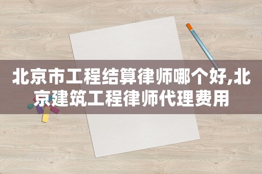 北京市工程結(jié)算律師哪個(gè)好,北京建筑工程律師代理費(fèi)用