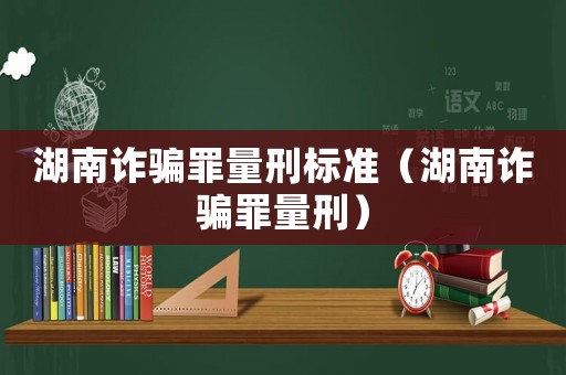 湖南詐騙罪量刑標準（湖南詐騙罪量刑）