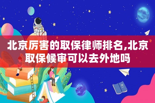北京厲害的取保律師排名,北京取保候審可以去外地嗎
