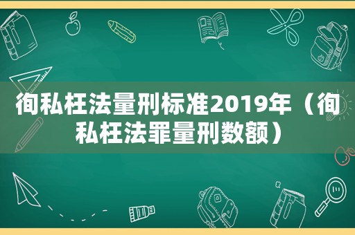 徇私枉法量刑標準2019年（徇私枉法罪量刑數額）