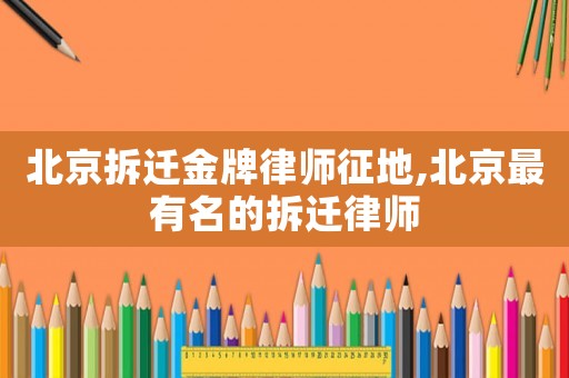 北京拆遷金牌律師征地,北京最有名的拆遷律師
