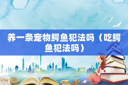 養一條寵物鱷魚犯法嗎（吃鱷魚犯法嗎）
