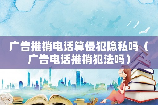 廣告推銷電話算侵犯隱私嗎（廣告電話推銷犯法嗎）