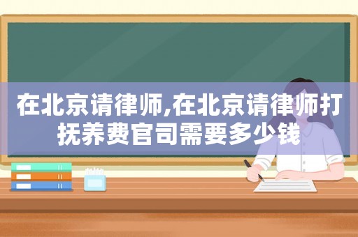 在北京請律師,在北京請律師打撫養費官司需要多少錢