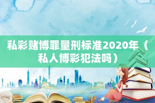 私彩賭博罪量刑標(biāo)準(zhǔn)2020年（私人博彩犯法嗎）