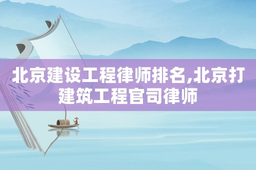 北京建設工程律師排名,北京打建筑工程官司律師